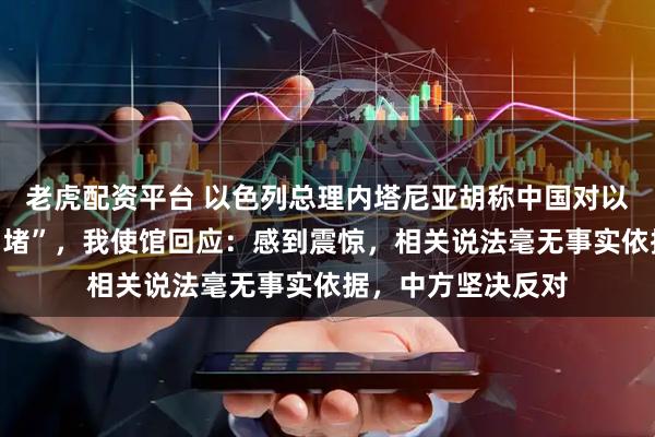 老虎配资平台 以色列总理内塔尼亚胡称中国对以色列进行“信息围堵”，我使馆回应：感到震惊，相关说法毫无事实依据，中方坚决反对