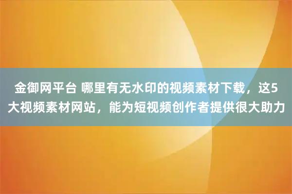 金御网平台 哪里有无水印的视频素材下载，这5大视频素材网站，能为短视频创作者提供很大助力