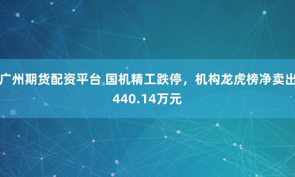 广州期货配资平台 国机精工跌停，机构龙虎榜净卖出440.14万元