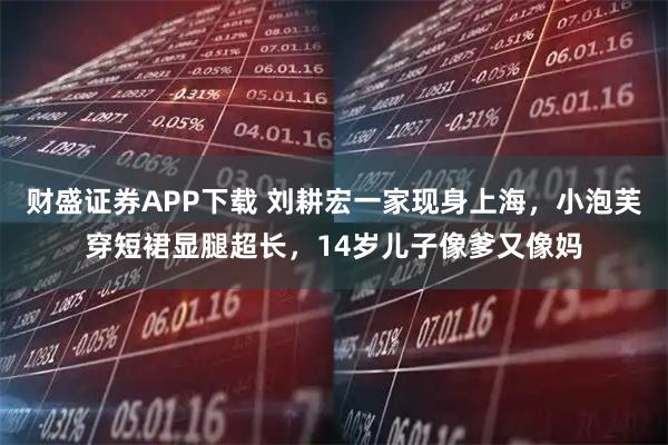 财盛证券APP下载 刘耕宏一家现身上海，小泡芙穿短裙显腿超长，14岁儿子像爹又像妈