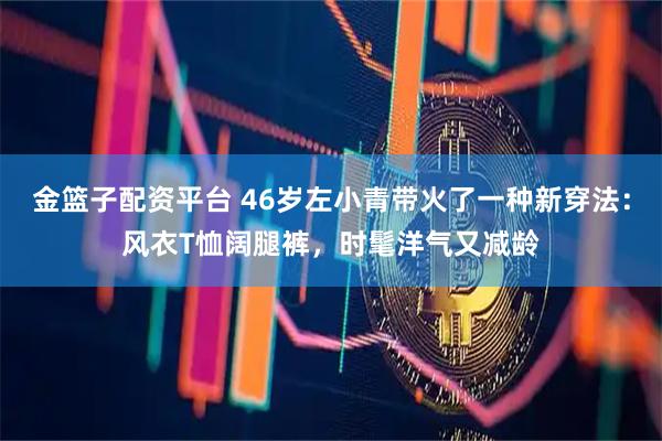 金篮子配资平台 46岁左小青带火了一种新穿法：风衣T恤阔腿裤，时髦洋气又减龄