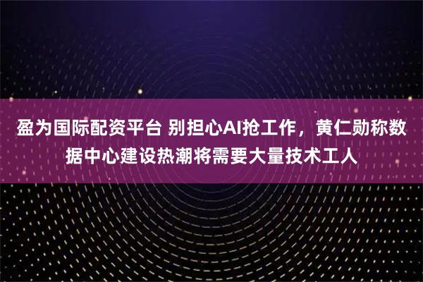 盈为国际配资平台 别担心AI抢工作，黄仁勋称数据中心建设热潮将需要大量技术工人