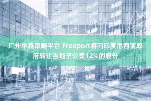 广州华鑫策略平台 Freeport将向印度尼西亚政府转让当地子公司12%的股份