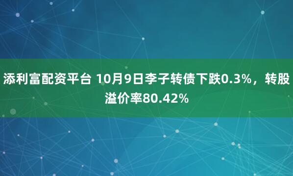 添利富配资平台 10月9日李子转债下跌0.3%，转股溢价率80.42%