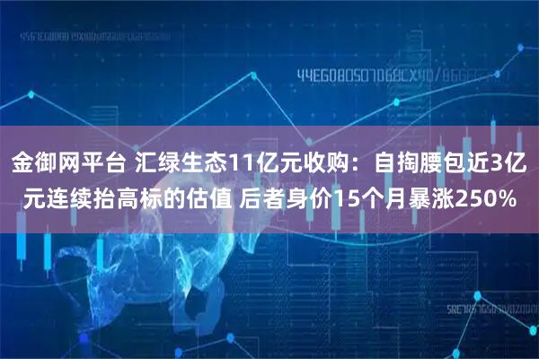 金御网平台 汇绿生态11亿元收购：自掏腰包近3亿元连续抬高标的估值 后者身价15个月暴涨250%