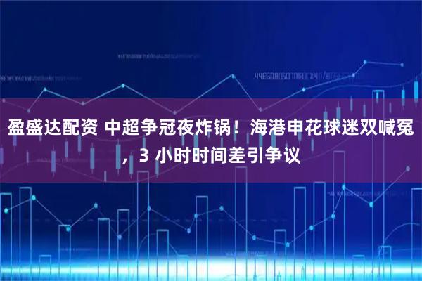 盈盛达配资 中超争冠夜炸锅！海港申花球迷双喊冤，3 小时时间差引争议