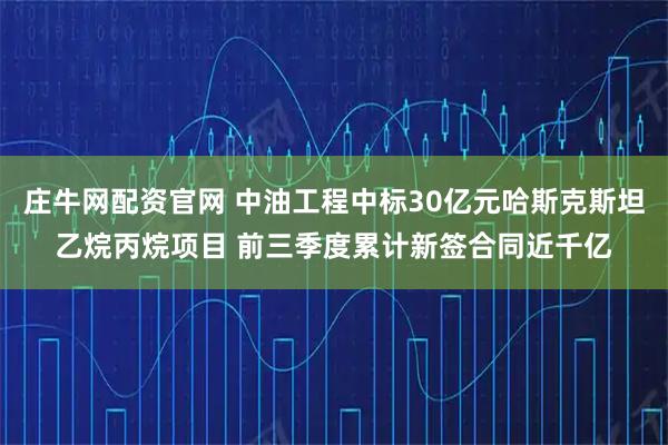 庄牛网配资官网 中油工程中标30亿元哈斯克斯坦乙烷丙烷项目 前三季度累计新签合同近千亿