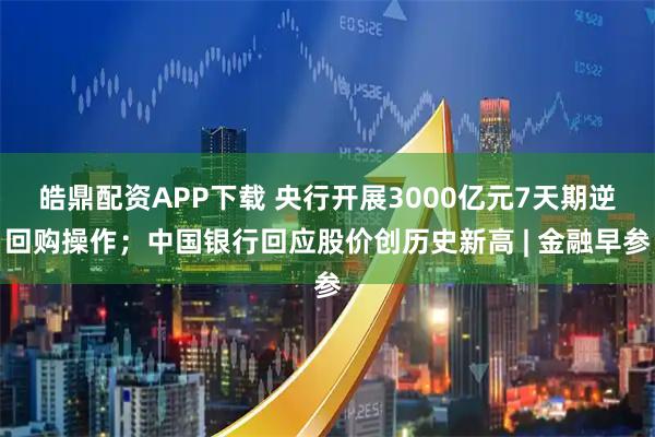 皓鼎配资APP下载 央行开展3000亿元7天期逆回购操作；中国银行回应股价创历史新高 | 金融早参