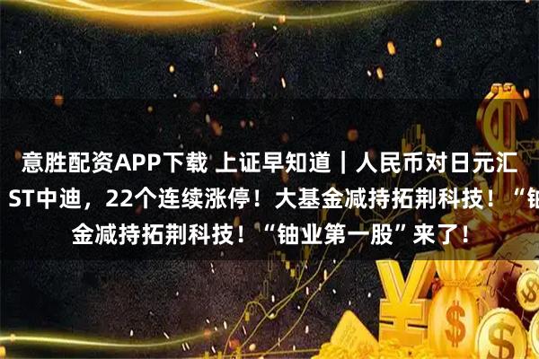 意胜配资APP下载 上证早知道｜人民币对日元汇率，创阶段新高！ST中迪，22个连续涨停！大基金减持拓荆科技！“铀业第一股”来了！