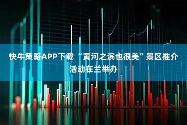 快牛策略APP下载 “黄河之滨也很美”景区推介活动在兰举办