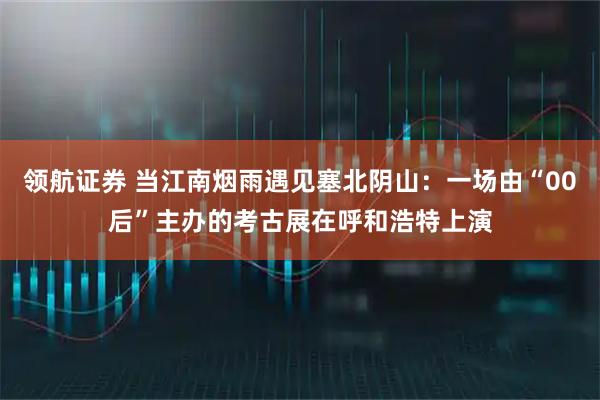 领航证券 当江南烟雨遇见塞北阴山：一场由“00后”主办的考古展在呼和浩特上演