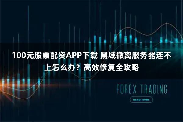 100元股票配资APP下载 黑域撤离服务器连不上怎么办?高效修复全攻略