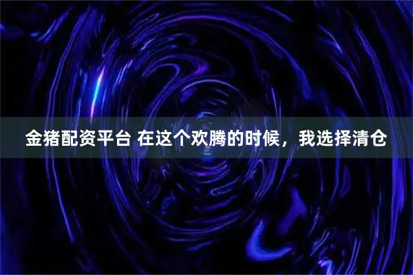 金猪配资平台 在这个欢腾的时候,我选择清仓