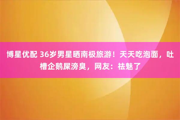 博星优配 36岁男星晒南极旅游！天天吃泡面，吐槽企鹅屎滂臭，网友：祛魅了