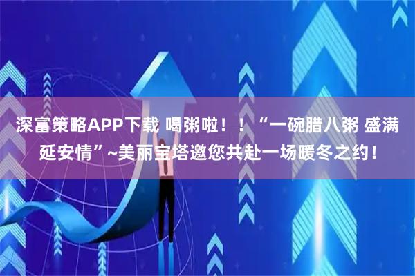 深富策略APP下载 喝粥啦！！“一碗腊八粥 盛满延安情”~美丽宝塔邀您共赴一场暖冬之约！