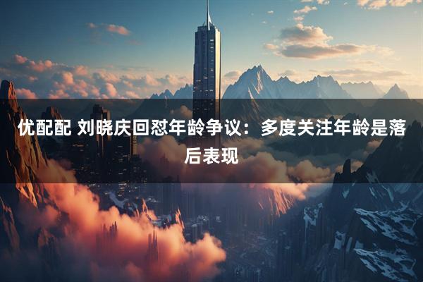 优配配 刘晓庆回怼年龄争议：多度关注年龄是落后表现