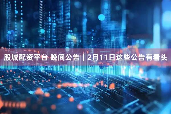 股城配资平台 晚间公告｜2月11日这些公告有看头