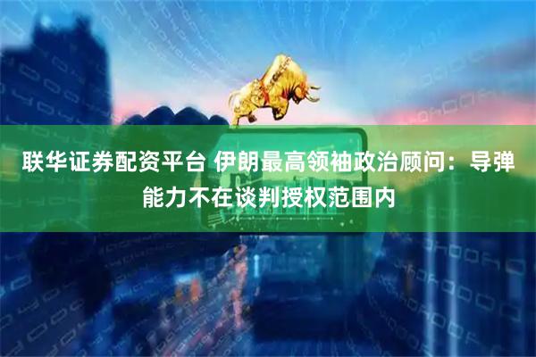 联华证券配资平台 伊朗最高领袖政治顾问：导弹能力不在谈判授权范围内