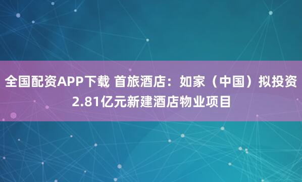 全国配资APP下载 首旅酒店：如家（中国）拟投资2.81亿元新建酒店物业项目