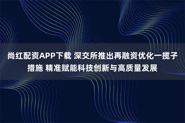 尚红配资APP下载 深交所推出再融资优化一揽子措施 精准赋能科技创新与高质量发展